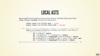 @GroovyASTTransformation(phase=CompilePhase.INSTRUCTION_SELECTION)
class	PlayAst	extends	ExceptionFriendlyAst{
								static	final	PLAY_METHOD_NAME	=	"play"
								static	final	PLAY_METHOD_PARAM_NAME	=	"params"
	/*	We	need	to	inject	a	DataFlows	instance	in	a	variable	called	"flow"	*/
								void	processNodes(ASTNode[]	astNodes,SourceUnit	sourceUnit){
									/*	Checking	constraints	*/
																if	(!astNodes)	return
																if	(!astNodes[0]	||	!astNodes[1])	return
																if	(!(astNodes[0]	instanceof	AnnotationNode))	return
																if	(astNodes[0].classNode?.name	!=	Play.class.name)	return
																if	(!(astNodes[1]	instanceof	MethodNode))	return
13 . 2
 
