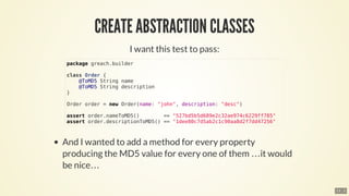 …​
…​
package	greach.builder
class	Order	{
				@ToMD5	String	name
				@ToMD5	String	description
}
Order	order	=	new	Order(name:	"john",	description:	"desc")
assert	order.nameToMD5()								==	"527bd5b5d689e2c32ae974c6229ff785"
assert	order.descriptionToMD5()	==	"1dee80c7d5ab2c1c90aa8d2f7dd47256"
13 . 3
 