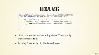 @GroovyASTTransformation(phase	=	CompilePhase.CANONICALIZATION)
class	MacroExpandAst	extends	AbstractASTTransformation	{
				void	visit(ASTNode[]	nodes,	SourceUnit	sourceUnit)	{
								sourceUnit.AST.classes.each	{	ClassNode	classNode	->
												new	MacroExpandTransformer().visitClass(classNode)
								}
				}
}
13 . 5
 