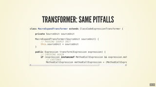 class	MacroExpandTransformer	extends	ClassCodeExpressionTransformer	{
				private	SourceUnit	sourceUnit
				MacroExpandTransformer(SourceUnit	sourceUnit)	{
								//	PASSING	SOURCE	UNIT
								this.sourceUnit	=	sourceUnit
				}
				public	Expression	transform(Expression	expression)	{
								//	CHECKING	AGAIN
								if	(expression	instanceof	MethodCallExpression	&&	expression.methodAsString	==	'let')	
												//	CASTINGS
												MethodCallExpression	methodCallExpression	=	(MethodCallExpression)	expression
13 . 8
 