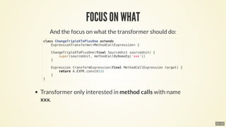 class	ChangeTripleXToPlusOne	extends
				ExpressionTransformer<MethodCallExpression>	{
				ChangeTripleXToPlusOne(final	SourceUnit	sourceUnit)	{
								super(sourceUnit,	methodCallByNameEq('xxx'))
				}
				Expression	transformExpression(final	MethodCallExpression	target)	{
								return	A.EXPR.constX(1)
				}
}
13 . 10
 