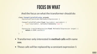 class	ChangeTripleXToPlusOne	extends
				ExpressionTransformer<MethodCallExpression>	{
				ChangeTripleXToPlusOne(final	SourceUnit	sourceUnit)	{
								super(sourceUnit,	methodCallByNameEq('xxx'))
				}
				Expression	transformExpression(final	MethodCallExpression	target)	{
								return	A.EXPR.constX(1)
				}
}
13 . 10
 