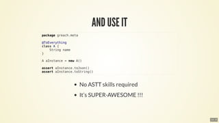package	greach.meta
@ToEverything
class	A	{
				String	name
}
A	aInstance	=	new	A()
assert	aInstance.toJson()
assert	aInstance.toString()
14 . 8
 