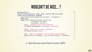 ​
@CompileStatic
@LocalTransformation(A.PHASE_LOCAL.INSTRUCTION_SELECTION)
class	SerializableImpl	extends
				LocalTransformationImpl<Serializable,	ClassNode>	{
				@Override
				void	doVisit(AnnotationNode	annotation,
																	ClassNode	classNode,
																	SourceUnit	source)	{
								check:	'package	starts	with	asteroid'
								classNode.packageName.startsWith('asteroid')
								check:	'there	are	at	most	2	methods'
								classNode.methods.size()	<	3
								then:	'make	it	implements	Serializable	and	Cloneable'
								addInterfaces(classNode,	java.io.Serializable,	Cloneable)
				}
}
15 . 2
 