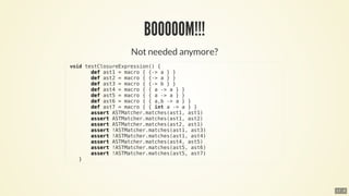 void	testClosureExpression()	{
								def	ast1	=	macro	{	{->	a	}	}
								def	ast2	=	macro	{	{->	a	}	}
								def	ast3	=	macro	{	{->	b	}	}
								def	ast4	=	macro	{	{	a	->	a	}	}
								def	ast5	=	macro	{	{	a	->	a	}	}
								def	ast6	=	macro	{	{	a,b	->	a	}	}
								def	ast7	=	macro	{	{	int	a	->	a	}	}
								assert	ASTMatcher.matches(ast1,	ast1)
								assert	ASTMatcher.matches(ast1,	ast2)
								assert	ASTMatcher.matches(ast2,	ast1)
								assert	!ASTMatcher.matches(ast1,	ast3)
								assert	!ASTMatcher.matches(ast1,	ast4)
								assert	ASTMatcher.matches(ast4,	ast5)
								assert	!ASTMatcher.matches(ast5,	ast6)
								assert	!ASTMatcher.matches(ast5,	ast7)
				}
17 . 8
 