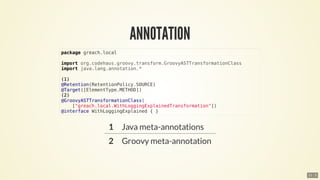 package	greach.local
import	org.codehaus.groovy.transform.GroovyASTTransformationClass
import	java.lang.annotation.*
(1)
@Retention(RetentionPolicy.SOURCE)
@Target([ElementType.METHOD])
(2)
@GroovyASTTransformationClass(
				["greach.local.WithLoggingExplainedTransformation"])
@interface	WithLoggingExplained	{	}
11 . 5
 