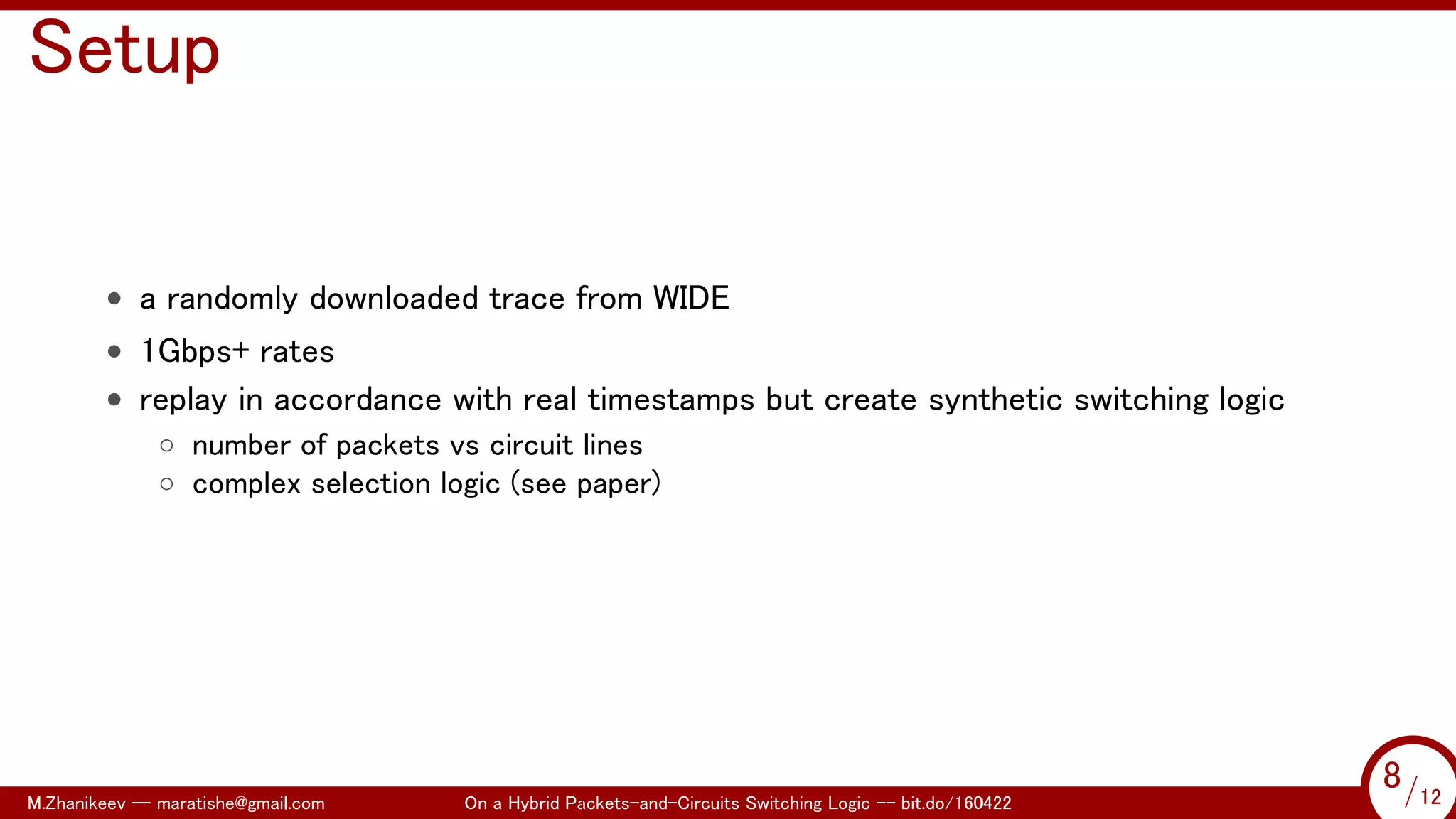 .
Setup
• a randomly downloaded trace from WIDE
• 1Gbps+ rates
• replay in accordance with real timestamps but create synthetic switching logic
◦ number of packets vs circuit lines
◦ complex selection logic (see paper)
M.Zhanikeev -- maratishe@gmail.com On a Hybrid Packets-and-Circuits Switching Logic -- bit.do/160422 8/12
...
8/12
 