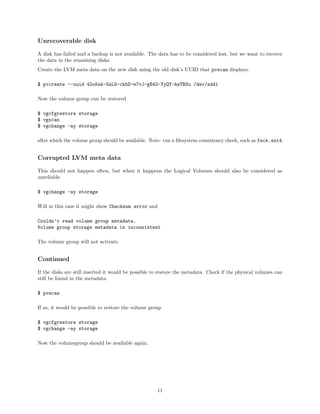 Unrecoverable disk
A disk has failed and a backup is not available. The data has to be considered lost, but we want to recover
the data in the remaining disks.
Create the LVM meta data on the new disk using the old disk’s UUID that pvscan displays.
$ pvcreate --uuid 42oKek-5zLS-ckbD-e7vJ-gB42-YyQY-hwTRSu /dev/sdd1
Now the volume group can be restored
$ vgcfgrestore storage
$ vgscan
$ vgchange -ay storage
after which the volume group should be available. Note: run a ﬁlesystem consistency check, such as fsck.ext4.
Corrupted LVM meta data
This should not happen often, but when it happens the Logical Volumes should also be considered as
unreliable.
$ vgchange -ay storage
Will in this case it might show Checksum error and
Couldn’t read volume group metadata.
Volume group storage metadata is inconsistent
The volume group will not activate.
Continued
If the disks are still inserted it would be possible to restore the metadata. Check if the physical volumes can
still be found in the metadata.
$ pvscan
If so, it would be possible to restore the volume group
$ vgcfgrestore storage
$ vgchange -ay storage
Now the volumegroup should be available again.
11
 
