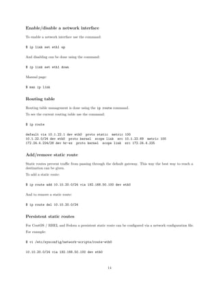 Enable/disable a network interface
To enable a network interface use the command:
$ ip link set eth1 up
And disabling can be done using the command:
$ ip link set eth1 down
Manual page:
$ man ip link
Routing table
Routing table management is done using the ip route command.
To see the current routing table use the command:
$ ip route
default via 10.1.22.1 dev eth0 proto static metric 100
10.1.22.0/24 dev eth0 proto kernel scope link src 10.1.22.69 metric 100
172.24.4.224/28 dev br-ex proto kernel scope link src 172.24.4.225
Add/remove static route
Static routes prevent traﬃc from passing through the default gateway. This way the best way to reach a
destination can be given.
To add a static route:
$ ip route add 10.10.20.0/24 via 192.168.50.100 dev eth0
And to remove a static route:
$ ip route del 10.10.20.0/24
Persistent static routes
For CentOS / RHEL and Fedora a persistent static route can be conﬁgured via a network conﬁguration ﬁle.
For example:
$ vi /etc/sysconfig/network-scripts/route-eth0
10.10.20.0/24 via 192.168.50.100 dev eth0
14
 