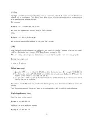 arping
arping is a tool for discovering and probing hosts on a computer network. It probes hosts on the attached
network link by sending Link Layer frames using ARP request method addressed to a host identiﬁed by its
MAC address of the network interface.
The command
$ arping -c 2 -I eth0 192.168.50.101
will make two requests over interface eth0 for the IP address.
While
$ arping -c 2 00:11:85:4c:de:af
will return the associated IP address for the given MAC address.
ping
ping is a small utitlity to measure the reachability and round-trip time for a message to be sent and echoed
back by a destination host. It uses a ICMP Echo Request message for this.
After just adding a default gateway for instance, you can verify whether the route is working properly:
$ ping www.google.com
or using an IP address.
What happened
1. Query the DNS server to obtain the IP address of the destination host. (For example: 74.125.236.34)
2. The destination address (74.125.236.34) is not within the network range. In Layer-3 (IP header) the
DESTINATION IP will be set as 74.125.236.34.
3. In Layer-2, the DESTINATION MAC address will be the ﬁlled in with the MAC address of the default
gateway (192.168.50.100’s MAC).
The network switch (L2) sends the packet to the default gateway since the destination MAC is that of the
gateway.
Once the gateway receives the packet, based on its routing table, it will forward the packets further.
Useful options of ping
Limit the count of ping requests
$ ping -c 192.168.50.101
And ﬂood the target with ping requests
$ ping -f 192.168.50.101
16
 