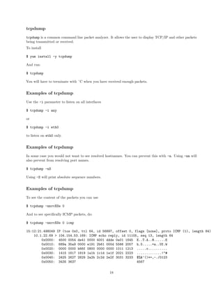 tcpdump
tcpdump is a common command line packet analyzer. It allows the user to display TCP/IP and other packets
being transmitted or received.
To install
$ yum install -y tcpdump
And run:
$ tcpdump
You will have to terminate with ˆC when you have received enough packets.
Examples of tcpdump
Use the -i parameter to listen on all interfaces
$ tcpdump -i any
or
$ tcpdump -i eth0
to listen on eth0 only.
Examples of tcpdump
In some case you would not want to see resolved hostnames. You can prevent this with -n. Using -nn will
also prevent from resolving port names.
$ tcpdump -nS
Using -S will print absolute sequence numbers.
Examples of tcpdump
To see the content of the packets you can use
$ tcpdump -nnvvXSs 0
And to see speciﬁcally ICMP packets, do:
$ tcpdump -nnvvXSs 0 icmp
15:12:21.498049 IP (tos 0x0, ttl 64, id 56897, offset 0, flags [none], proto ICMP (1), length 84)
10.1.22.69 > 104.154.53.169: ICMP echo reply, id 11105, seq 13, length 64
0x0000: 4500 0054 de41 0000 4001 ddde 0a01 1645 E..T.A..@......E
0x0010: 689a 35a9 0000 e191 2b61 000d 5566 2057 h.5.....+a..Uf.W
0x0020: 0000 0000 b66f 0800 0000 0000 1011 1213 .....o..........
0x0030: 1415 1617 1819 1a1b 1c1d 1e1f 2021 2223 .............!"#
0x0040: 2425 2627 2829 2a2b 2c2d 2e2f 3031 3233 $%&’()*+,-./0123
0x0050: 3435 3637 4567
18
 