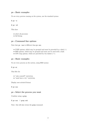 ps - Basic examples
To see every process running on the system, use the standard syntax:
$ ps -e
$ ps -ef
This does
• select all processes
• full listing
ps - Command line options
Note that ps -aux is diﬀerent than ps aux.
• UNIX options, which may be grouped and must be preceded by a dash (-)
• BSD options, which may be grouped and must not be used with a dash
• GNU long options, which are preceded by two dashes (--)
ps - Basic examples
To see every process on the system, using BSD syntax:
$ ps ax
This lifts the
• “only yourself” restriction
• “must have a tty” restriction
Display user-oriented format
$ ps aux
ps - Select the process you want
Combine using a grep
$ ps aux | grep ssh
Note: this will also return the grep command.
2
 