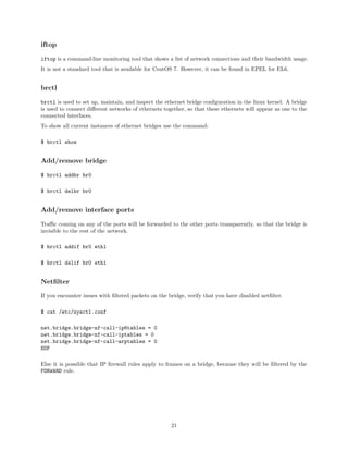 iftop
iftop is a command-line monitoring tool that shows a list of network connections and their bandwidth usage.
It is not a standard tool that is available for CentOS 7. However, it can be found in EPEL for EL6.
brctl
brctl is used to set up, maintain, and inspect the ethernet bridge conﬁguration in the linux kernel. A bridge
is used to connect diﬀerent networks of ethernets together, so that these ethernets will appear as one to the
connected interfaces.
To show all current instances of ethernet bridges use the command:
$ brctl show
Add/remove bridge
$ brctl addbr br0
$ brctl delbr br0
Add/remove interface ports
Traﬃc coming on any of the ports will be forwarded to the other ports transparently, so that the bridge is
invisible to the rest of the network.
$ brctl addif br0 eth1
$ brctl delif br0 eth1
Netﬁlter
If you encounter issues with ﬁltered packets on the bridge, verify that you have disabled netﬁlter.
$ cat /etc/sysctl.conf
net.bridge.bridge-nf-call-ip6tables = 0
net.bridge.bridge-nf-call-iptables = 0
net.bridge.bridge-nf-call-arptables = 0
EOF
Else it is possible that IP ﬁrewall rules apply to frames on a bridge, because they will be ﬁltered by the
FORWARD rule.
21
 