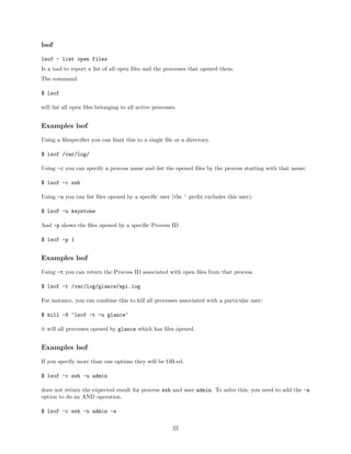 lsof
lsof - list open files
Is a tool to report a list of all open ﬁles and the processes that opened them.
The command
$ lsof
will list all open ﬁles belonging to all active processes.
Examples lsof
Using a ﬁlespeciﬁer you can limit this to a single ﬁle or a directory.
$ lsof /var/log/
Using -c you can specify a process name and list the opened ﬁles by the process starting with that name:
$ lsof -c ssh
Using -u you can list ﬁles opened by a speciﬁc user (the ˆ preﬁx excludes this user):
$ lsof -u keystone
And -p shows the ﬁles opened by a speciﬁc Process ID
$ lsof -p 1
Examples lsof
Using -t you can return the Process ID associated with open ﬁles from that process.
$ lsof -t /var/log/glance/api.log
For instance, you can combine this to kill all processes associated with a particular user:
$ kill -9 ‘lsof -t -u glance‘
it will all processes opened by glance which has ﬁles opened.
Examples lsof
If you specify more than one options they will be OR-ed.
$ lsof -c ssh -u admin
does not return the expected result for process ssh and user admin. To solve this, you need to add the -a
option to do an AND operation.
$ lsof -c ssh -u admin -a
22
 