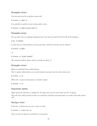 Examples strace
You can also trace for a speciﬁc system call:
$ strace -e open ls
It is possible to specify several system calls at once:
$ strace -e open,access,read ls
Examples strace
You can also trace an existing running process. For this you need the Process ID of the program.
$ ps -C mysqld
In this case you will probably see many processes. Attach to the last one for instance.
$ strace -p 8642
or
$ strace -p ‘pidof mysqld‘
The execution will be shown until you break out using ˆC.
Examples strace
Below you will ﬁnd other useful options.
The -r option which allows you to print relative execution time for each system call:
$ strace -r ls
While the -c option will generate a statistics report:
$ strace -c ls
Important option
Often processes will create a subprocess. To make sure you can trace them use the -f option.
This will trace child processes as they are created by currently traced processes as a result of the fork system
call.
Saving a trace
Usinf the -o option you can save a trace to a ﬁle:
$ strace -o trace.txt ls
This can then be shared or attached to a bug report.
24
 