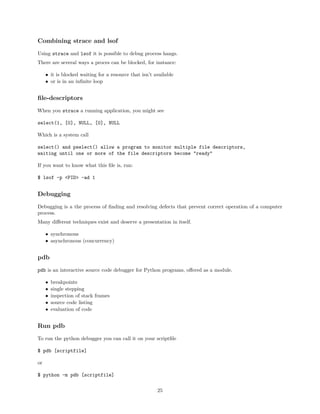 Combining strace and lsof
Using strace and lsof it is possible to debug process hangs.
There are several ways a proces can be blocked, for instance:
• it is blocked waiting for a resource that isn’t available
• or is in an inﬁnite loop
ﬁle-descriptors
When you strace a running application, you might see
select(1, [0], NULL, [0], NULL
Which is a system call
select() and pselect() allow a program to monitor multiple file descriptors,
waiting until one or more of the file descriptors become "ready"
If you want to know what this ﬁle is, run:
$ lsof -p <PID> -ad 1
Debugging
Debugging is a the process of ﬁnding and resolving defects that prevent correct operation of a computer
process.
Many diﬀerent techniques exist and deserve a presentation in itself.
• synchronous
• asynchronous (concurrency)
pdb
pdb is an interactive source code debugger for Python programs, oﬀered as a module.
• breakpoints
• single stepping
• inspection of stack frames
• source code listing
• evaluation of code
Run pdb
To run the python debugger you can call it on your scriptﬁle
$ pdb [scriptfile]
or
$ python -m pdb [scriptfile]
25
 