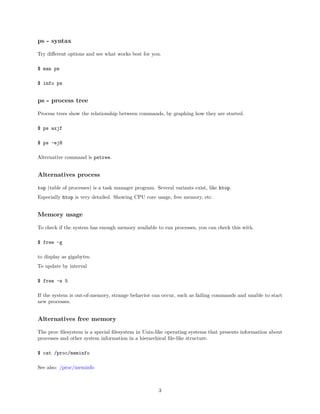 ps - syntax
Try diﬀerent options and see what works best for you.
$ man ps
$ info ps
ps - process tree
Process trees show the relationship between commands, by graphing how they are started.
$ ps axjf
$ ps -ejH
Alternative command is pstree.
Alternatives process
top (table of processes) is a task manager program. Several variants exist, like htop.
Especially htop is very detailed. Showing CPU core usage, free memory, etc.
Memory usage
To check if the system has enough memory available to run processes, you can check this with.
$ free -g
to display as gigabytes.
To update by interval
$ free -s 5
If the system is out-of-memory, strange behavior can occur, such as failing commands and unable to start
new processes.
Alternatives free memory
The proc ﬁlesystem is a special ﬁlesystem in Unix-like operating systems that presents information about
processes and other system information in a hierarchical ﬁle-like structure.
$ cat /proc/meminfo
See also: /proc/meminfo
3
 