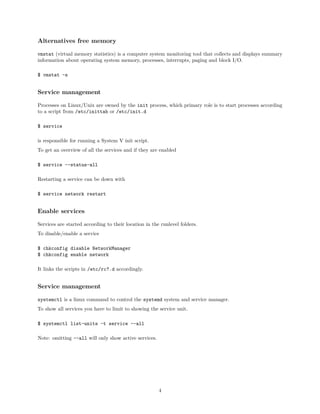 Alternatives free memory
vmstat (virtual memory statistics) is a computer system monitoring tool that collects and displays summary
information about operating system memory, processes, interrupts, paging and block I/O.
$ vmstat -s
Service management
Processes on Linux/Unix are owned by the init process, which primary role is to start processes according
to a script from /etc/inittab or /etc/init.d
$ service
is responsible for running a System V init script.
To get an overview of all the services and if they are enabled
$ service --status-all
Restarting a service can be down with
$ service network restart
Enable services
Services are started according to their location in the runlevel folders.
To disable/enable a service
$ chkconfig disable NetworkManager
$ chkconfig enable network
It links the scripts in /etc/rc?.d accordingly.
Service management
systemctl is a linux command to control the systemd system and service manager.
To show all services you have to limit to showing the service unit.
$ systemctl list-units -t service --all
Note: omitting --all will only show active services.
4
 
