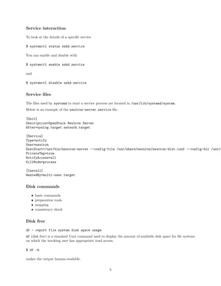 Service interaction
To look at the details of a speciﬁc service
$ systemctl status sshd.service
You can enable and disable with
$ systemctl enable sshd.service
and
$ systemctl disable sshd.service
Service ﬁles
The ﬁles used by systemd to start a service process are located in /usr/lib/systemd/system.
Below is an example of the neutron-server.service ﬁle.
[Unit]
Description=OpenStack Neutron Server
After=syslog.target network.target
[Service]
Type=notify
User=neutron
ExecStart=/usr/bin/neutron-server --config-file /usr/share/neutron/neutron-dist.conf --config-dir /usr/s
PrivateTmp=true
NotifyAccess=all
KillMode=process
[Install]
WantedBy=multi-user.target
Disk commands
• basic commands
• preparation tools
• mapping
• consistency check
Disk free
df - report file system disk space usage
df (disk free) is a standard Unix command used to display the amount of available disk space for ﬁle systems
on which the invoking user has appropriate read access.
$ df -h
makes the output human-readable.
5
 