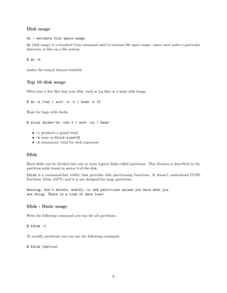 Disk usage
du - estimate file space usage
du (disk usage) is a standard Unix command used to estimate ﬁle space usage—space used under a particular
directory or ﬁles on a ﬁle system.
$ du -h
makes the output human-readable.
Top 10 disk usage
Often just a few ﬁles hog your disk, such as log ﬁles or a large disk image.
$ du -a /var | sort -n -r | head -n 10
Hunt for hogs with ducks
$ alias ducks=’du -cks * | sort -rn | head’
• -c produces a grand total
• -k same as block-size=1K
• -s summarize, total for each argument
fdisk
Hard disks can be divided into one or more logical disks called partitions. This division is described in the
partition table found in sector 0 of the disk.
fdisk is a command-line utility that provides disk partitioning functions. It doesn’t understand GUID
Partition Table (GPT) and it is not designed for large partitions.
Warning: Don’t delete, modify, or add partitions unless you know what you
are doing. There is a risk of data loss!
fdisk - Basic usage
With the following command you can list all partitions.
$ fdisk -l
To modify partitions you can use the following command.
$ fdisk [device]
6
 