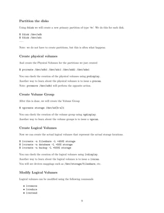 Partition the disks
Using fdisk we will create a new primary partition of type ‘8e’. We do this for each disk.
$ fdisk /dev/sdb
$ fdisk /dev/sdc
...
Note: we do not have to create partitions, but this is often what happens.
Create physical volumes
And create the Physical Volumes for the partitions we just created
$ pvcreate /dev/sdb1 /dev/sdc1 /dev/sdd1 /dev/sde1
You can check the creation of the physical volumes using pvdisplay.
Another way to learn about the physical volumes is to issue a pvscan.
Note: pvremove /dev/sdb1 will perform the opposite action.
Create Volume Group
After this is done, we will create the Volume Group
$ vgcreate storage /dev/sd[b-e]1
You can check the creation of the volume group using vgdisplay.
Another way to learn about the volume groups is to issue a vgscan.
Create Logical Volumes
Now we can create the actual logical volumes that represent the actual storage locations.
$ lvcreate -n fileshare -L +450G storage
$ lvcreate -n database -L +50G storage
$ lvcreate -n backup -L +500G storage
You can check the creation of the logical volumes using lvdisplay.
Another way to learn about the logical volumes is to issue a lvscan.
You will see devices mappings such as /dev/storage/fileshare, etc.
Modify Logical Volumes
Logical volumes can be modiﬁed using the following commands
• lvremove
• lvreduce
• lvextend
9
 