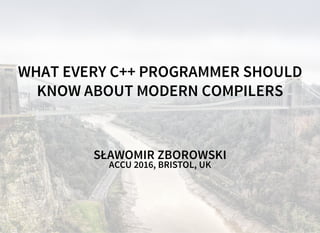 WHAT EVERY C++ PROGRAMMER SHOULD
KNOW ABOUT MODERN COMPILERS
SŁAWOMIR ZBOROWSKI
ACCU 2016, BRISTOL, UK
 