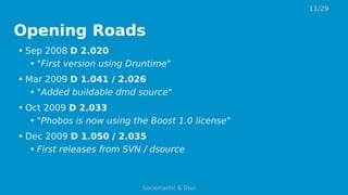 Opening Roads
• Sep 2008 D 2.020
• "First version using Druntime"
• Mar 2009 D 1.041 / 2.026
• "Added buildable dmd source"
• Oct 2009 D 2.033
• "Phobos is now using the Boost 1.0 license"
• Dec 2009 D 1.050 / 2.035
• First releases from SVN / dsource
11/29
Sociomantic & D(u)
 