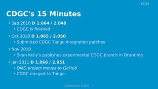 CDGC's 15 Minutes
• Sep 2010 D 1.064 / 2.049
• CDGC is finished
• Oct 2010 D 1.065 / 2.050
• Submitted CDGC Tango integration patches
• Nov 2010
• Sean Kelly's publishes experimental CDGC branch in Druntime
• Jan 2011 D 1.066 / 2.051
• DMD project moves to GitHub
• CDGC merged to Tango
12/29
Sociomantic & D(u)
 