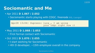 Sociomantic and Me
• Apr 2011 D 1.067 / 2.052
• Sociomantic starts playing with CDGC. freenode #d.tango:
Apr28 13:04| Suprano: luca_, I am using
your cdgc right now :)
• May 2011 D 1.068 / 2.053
• First formal contact with Sociomantic
• Oct 2011 D 1.070 / 2.055
• I start working for Sociomantic
• 4th D developer, ~15th employee overall in the company
13/29
Sociomantic & D(u)
 