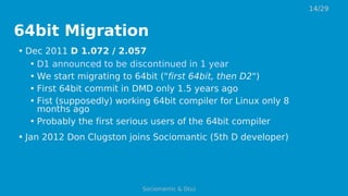 64bit Migration
• Dec 2011 D 1.072 / 2.057
• D1 announced to be discontinued in 1 year
• We start migrating to 64bit ("first 64bit, then D2")
• First 64bit commit in DMD only 1.5 years ago
• Fist (supposedly) working 64bit compiler for Linux only 8
months ago
• Probably the first serious users of the 64bit compiler
• Jan 2012 Don Clugston joins Sociomantic (5th D developer)
14/29
Sociomantic & D(u)
 