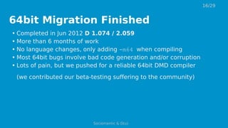 64bit Migration Finished
• Completed in Jun 2012 D 1.074 / 2.059
• More than 6 months of work
• No language changes, only adding -m64 when compiling
• Most 64bit bugs involve bad code generation and/or corruption
• Lots of pain, but we pushed for a reliable 64bit DMD compiler
(we contributed our beta-testing suffering to the community)
16/29
Sociomantic & D(u)
 