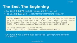 The End, The Beginning
• Dec 2012 D 1.076 Last D1 release. RIP D1... or not?
• Feb 2013 D 1.076+++ First informal internal D1 "release":
David asked me for this but might be also useful for other
people. I compiled the more recent DMD1 with the aditional
Don's merge for the fix to the regression Ben found
(http://d.puremagic.com/issues/show_bug.cgi?id=9568).
You can download it from here:
http://192.168.2.152/dmd-v1.077-devel-6c4ef55
Of course it was a 64bit bug: Issue 9568 - [64bit] wrong code for
scope(exit)
17/29
Sociomantic & D(u)
 