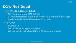 D1's Not Dead
• Feb 2014 D 1.076.s1 / 2.065
• First formal internal DMD release
• 17 internal releases since then (every ~1.5 months in average)
• Lately more like one release every 3 months
• May 2014
• DConf2014
• Two Sociomantic speakers again
• We manage to talk about D1 in a D2 conference again
19/29
Sociomantic & D(u)
 