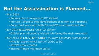But the Assassination is Planned...
• Mar 2014
• Serious plan to migrate to D2 started
• We can't afford to stop development or to fork our codebase
• Code must work with both D1 and D2 as a transitional step
• Jun 2014 D 1.076.s3 "add -v2 switch"
• Official plan (dicebot is tricked into being the main executor)
• Oct 2014 D 1.077.s7 / 2.066 "-v2 warns on const storage class"
• Mihails' experimental port of CDGC to D2
• d1to2fix tool created
• Internal Tango migration starts
20/29
Sociomantic & D(u)
 