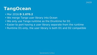 TangOcean
• Mar 2016 D 2.070.2
• We merge Tango user library into Ocean
• We only use Tango runtime as the Druntime for D1
• Easier to port having a user library separate from the runtime
• Runtime D1-only, the user library is both D1 and D2 compatible
24/29
Sociomantic & D(u)
 