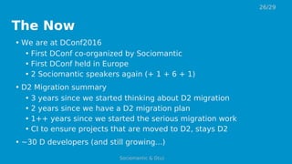 The Now
• We are at DConf2016
• First DConf co-organized by Sociomantic
• First DConf held in Europe
• 2 Sociomantic speakers again (+ 1 + 6 + 1)
• D2 Migration summary
• 3 years since we started thinking about D2 migration
• 2 years since we have a D2 migration plan
• 1++ years since we started the serious migration work
• CI to ensure projects that are moved to D2, stays D2
• ~30 D developers (and still growing...)
26/29
Sociomantic & D(u)
 