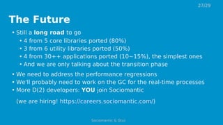The Future
• Still a long road to go
• 4 from 5 core libraries ported (80%)
• 3 from 6 utility libraries ported (50%)
• 4 from 30++ applications ported (10~15%), the simplest ones
• And we are only talking about the transition phase
• We need to address the performance regressions
• We'll probably need to work on the GC for the real-time processes
• More D(2) developers: YOU join Sociomantic
(we are hiring! https://careers.sociomantic.com/)
27/29
Sociomantic & D(u)
 
