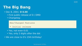 The Big Bang
• Dec 8, 2001: D 0.00
• First public release of D / DMD
• Changelog:
New/Changed Features
* Initial release
• Yes, not even 0.01
• Yes, only 2 digits after the dot
• We are close to D's 15th birthday!
3/29
Sociomantic & D(u)
 