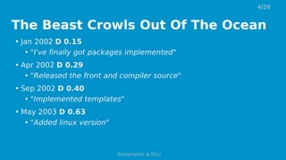 The Beast Crowls Out Of The Ocean
• Jan 2002 D 0.15
• "I've finally got packages implemented"
• Apr 2002 D 0.29
• "Released the front and compiler source"
• Sep 2002 D 0.40
• "Implemented templates"
• May 2003 D 0.63
• "Added linux version"
4/29
Sociomantic & D(u)
 