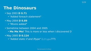 The Dinosaurs
• Sep 2003 D 0.71
• "Added foreach statement"
• May 2004 D 0.89
• "Mixins added"
• Sometime between 2004 and 2005
• Me Me Me! This is more or less when I discovered D
• May 2005 D 0.124
• "Added static if and iftype" (iftype???)
5/29
Sociomantic & D(u)
 