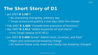 The Short Story of D1
• Jan 2007 D 1.00!!!
• No interesting changelog, arbitrary tag
• Tango announced publicly a few days after this release
• Feb 2007 D 1.006 "Compile time execution of functions"
• Apr 2007 D 1.011 "Added keywords ref and macro"
• First Tango release (0.97 RC1)
• Jun 2007 D 2.000 forked "Added const, invariant, and final"
• Major and controversial breaking change
• D1 feature freeze (only small and mostly non-breaking changes)
7/29
Sociomantic & D(u)
 