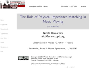 Why?
Keyboards
Woodwinds
Typewriters
And More
Voice
Conjecture
End
Impedance in Music Playing Stockholm, 11/02/2010 1 of 19
The Role of Physical Impedance Matching in
Music Playing
(v.7 2014-02-04)
Nicola Bernardini
nicb@sme-ccppd.org
Conservatorio di Musica “C.Pollini” – Padova
Stockholm, Sound is Motion Symposium, 11/02/2010
Copyright c 2010 Nicola Bernardini <nicb@sme-ccppd.org>
This work comes under the terms of the
Creative Commons c BY-SA 2.5 license
(http://creativecommons.org/licenses/by-sa/2.5/)
 