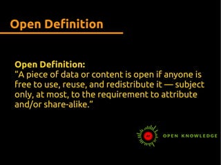 Open Definition
Open Definition:
“A piece of data or content is open if anyone is
free to use, reuse, and redistribute it — subject
only, at most, to the requirement to attribute
and/or share-alike.”
 