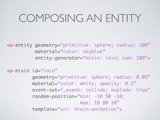 COMPOSING AN ENTITY
<a-entity geometry=“primitive: sphere; radius: 100” 
material=“color: skyblue”
entity-generator=“mixin: rain; num: 100”>
<a-mixin id=“rain”
geometry=“primitive: sphere; radius: 0.05” 
material=“color: white; opacity: 0.5”
event-set=“_event: collide; explode: true” 
random-position=“min: -10 50 -10;
max: 10 80 10”
template=“src: #rain-animation”>
 