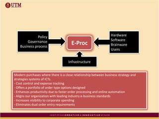E-Proc
Hardware
Software
Brainware
Users
Policy
Governance
Business process
Infrastructure
Modern purchases where there is a close relationship between business strategy and
strategies systems of ICTs.
- Cost control and expense tracking
- Offers a portfolio of order type options designed
- Enhances productivity due to faster order processing and online automation
- Aligns our organization with leading industry e-business standards
- Increases visibility to corporate spending
- Eliminates dual order entry requirements
 