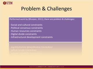 Problem & Challenges
Performed work by (Bhuiyan, 2011), there are problem & challenges:
- Social and cultural constraints
- Political consensus constraints
- Human resources constraints
- Digital divide constraints
- Infrastructural development constraints
 