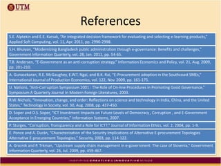 References
S.E. Alptekin and E.E. Karsak, “An integrated decision framework for evaluating and selecting e-learning products,”
Applied Soft Computing, vol. 11, Apr. 2011, pp. 2990-2998.
S.H. Bhuiyan, “Modernizing Bangladesh public administration through e-governance: Benefits and challenges,”
Government Information Quarterly, vol. 28, Jan. 2011, pp. 54-65.
A. Gunasekaran, R.E. McGaughey, E.W.T. Ngai, and B.K. Rai, “E-Procurement adoption in the Southcoast SMEs,”
International Journal of Production Economics, vol. 122, Nov. 2009, pp. 161-175.
U. Nations, “Anti-Corruption Symposium 2001 : The Role of On-line Procedures in Promoting Good Governance,”
Symposium A Quarterly Journal In Modern Foreign Literatures, 2003.
R.W. Nichols, “Innovation, change, and order: Reflections on science and technology in India, China, and the United
States,” Technology in Society, vol. 30, Aug. 2008, pp. 437-450.
D. Soper and D.S. Soper, “ICT Investment Impacts on Future Levels of Democracy , Corruption , and E-Government
Acceptance in Emerging Countries,” Information Systems, 2007.
P. Sturges, “Corruption, Transparency and a Role for ICT?,” Journal of Information Ethics, vol. 2, 2004, pp. 1-9.
E. Ponce and A. Durán, “Characterization of the Security Implications of Alternative E-procurement Topologies
Alternative E-procurement Topologies,” Security, 2003, pp. 114-122.
T.B. Andersen, “E-Government as an anti-corruption strategy,” Information Economics and Policy, vol. 21, Aug. 2009,
pp. 201-210.
A. Groznik and P. Trkman, “Upstream supply chain management in e-government: The case of Slovenia,” Government
Information Quarterly, vol. 26, Jul. 2009, pp. 459-467.
 