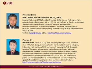 Presented by :
Prof. Abdul Hanan Abdullah. M.Sc., Ph.D,
Receive the B.Sc. and M.Sc from San Francisco, California, and Ph.D degree from
Aston University, Birmingham, UK, in 1995. He is a Professor at Faculty of Computer
Science & Information System, Universiti Teknologi Malaysia (UTM).
His reseach interest is in Information/ Network Security & ICT Infrastructure.
He is also a head of Pervasive Computing Research Group (PCRG) UTM and member
of IEEE & ACM.
Contact : hanan@utm.my & blog : http://csc.fsksm.utm.my/hanan/
Provide by :
Deris Stiawan. Holds an M.Eng from University of Gadjah Mada, Indonesia,
since 2006, he is Computer Science faculty member at University of Sriwijaya,
Indonesia. He is member of IEEE and currently pursuing his Ph.D degree at
Faculty of Computer Science & Information System, Universiti Teknologi
Malaysia (UTM) working in intrusion prevention system. He joined research
group Information Assurance and Security Research Group (IASRG) in the
area of Intrusion Prevention and Detection (ITD) at UTM. His professional
profile has derived to the field of computer network and network security,
specially focused on intrusion prevention and network infrastructure.
http://webs.fsksm.utm.my/blog/pcrg/derissetiawan/
 