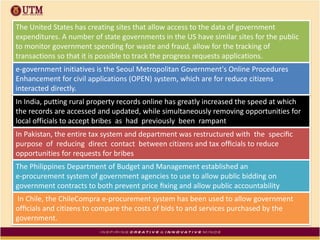 In India, putting rural property records online has greatly increased the speed at which
the records are accessed and updated, while simultaneously removing opportunities for
local officials to accept bribes as had previously been rampant
In Pakistan, the entire tax system and department was restructured with the speciﬁc
purpose of reducing direct contact between citizens and tax ofﬁcials to reduce
opportunities for requests for bribes
The Philippines Department of Budget and Management established an
e-procurement system of government agencies to use to allow public bidding on
government contracts to both prevent price ﬁxing and allow public accountability
In Chile, the ChileCompra e-procurement system has been used to allow government
ofﬁcials and citizens to compare the costs of bids to and services purchased by the
government.
The United States has creating sites that allow access to the data of government
expenditures. A number of state governments in the US have similar sites for the public
to monitor government spending for waste and fraud, allow for the tracking of
transactions so that it is possible to track the progress requests applications.
e-government initiatives is the Seoul Metropolitan Government's Online Procedures
Enhancement for civil applications (OPEN) system, which are for reduce citizens
interacted directly.
 