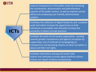 Improve transparency in the public sector by increasing
the coordination, dissemination and administrative
capacity of the public sectors’, as well as improve service
delivery by employing user-friendly administrative
systems.
Facilitates the collection of digital footprints and complete
audit trail which increase the opportunity to hold
individuals accountable and ultimately increase the
possibility to detect corrupt practices.
Facilitate the work of civil society organization working
towards greater transparency and against corruption by
supporting a mix of methods of campaigning on
transparency and educating citizens on what corruption is
about and their civil rights.
Facilitate information sharing and social mobi-
lization and ultimately provide digital platforms where
citizens can report incidents anonymously.
 
